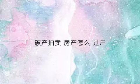 破产拍卖房产怎么过户(破产房产拍卖能买吗)